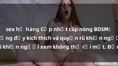 sex họ hàng Cập nhật clip nóng BDSM: Những pha hành động đầy kích thích và quyến rũ khiến người xem không thể rời mắt. Đừng bỏ lỡ!