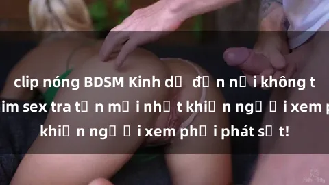 clip nóng BDSM Kinh dị đến nỗi không thể tin nổi: Phim sex tra tấn mới nhất khiến người xem phải phát sốt!