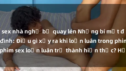 sex nhà nghỉ bị quay lén Những bí mật đen tối trong gia đình: Điều gì xảy ra khi loạn luân trong phim sex loạn luân trở thành hiện thực? Hấp dẫn và gây sốc!