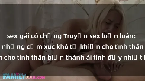 sex gái có chồng Truyện sex loạn luân: Bí mật gia đình và những cảm xúc khó tả khiến cho tình thân biến thành ái tình đầy nhiệt huyết