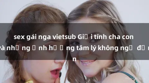 sex gái nga vietsub Giới tính cha con và những ảnh hưởng tâm lý không ngờ đến