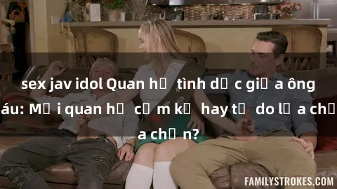 sex jav idol Quan hệ tình dục giữa ông cháu: Mối quan hệ cấm kỵ hay tự do lựa chọn?
