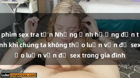 phim sex tra tấn Những ảnh hưởng đến tình cảm gia đình khi chúng ta không thảo luận vấn đề sex trong gia đình