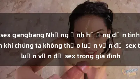 sex gangbang Những ảnh hưởng đến tình cảm gia đình khi chúng ta không thảo luận vấn đề sex trong gia đình