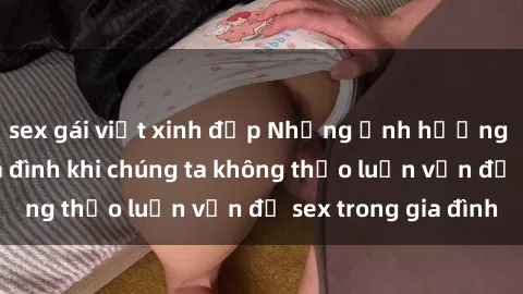 sex gái việt xinh đẹp Những ảnh hưởng đến tình cảm gia đình khi chúng ta không thảo luận vấn đề sex trong gia đình
