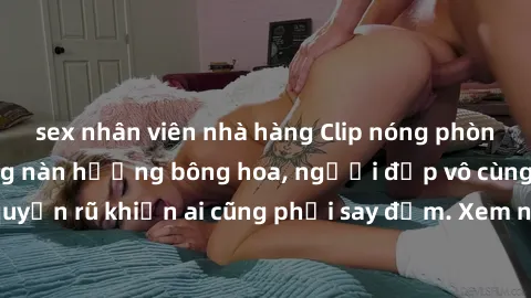 sex nhân viên nhà hàng Clip nóng phòng tắm: Hít thở nồng nàn hương bông hoa, người đẹp vô cùng gợi cảm và quyến rũ khiến ai cũng phải say đắm. Xem ngay để trải nghiệm điều đặc biệt!