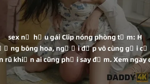 sex nữ hầu gái Clip nóng phòng tắm: Hít thở nồng nàn hương bông hoa, người đẹp vô cùng gợi cảm và quyến rũ khiến ai cũng phải say đắm. Xem ngay để trải nghiệm điều đặc biệt!