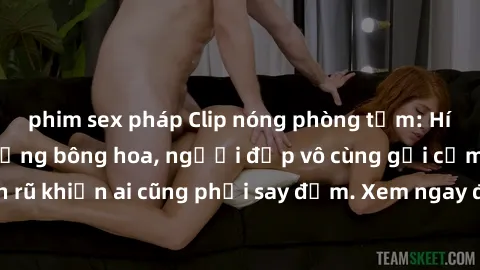 phim sex pháp Clip nóng phòng tắm: Hít thở nồng nàn hương bông hoa, người đẹp vô cùng gợi cảm và quyến rũ khiến ai cũng phải say đắm. Xem ngay để trải nghiệm điều đặc biệt!