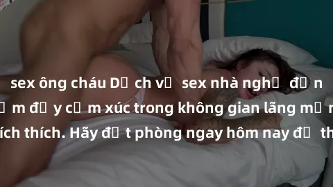 sex ông cháu Dịch vụ sex nhà nghỉ đẳng cấp: Trải nghiệm đầy cảm xúc trong không gian lãng mạn, đầy kích thích. Hãy đặt phòng ngay hôm nay để thỏa mãn khát khao của bạn!