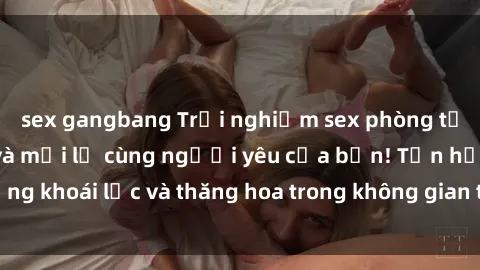 sex gangbang Trải nghiệm sex phòng tắm đầy kích thích và mới lạ cùng người yêu của bạn! Tận hưởng khoái lạc và thăng hoa trong không gian tắm ấm áp và gợi cảm.