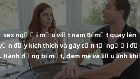sex người mẫu việt nam Bí mật quay lén làm tình: Câu chuyện đầy kích thích và gây cấn từ người đứng sau camera. Hành động bí mật, đam mê và liều lĩnh khiến cho tình yêu trở nên mãnh liệt hơn bao giờ h