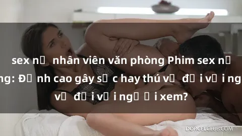 sex nữ nhân viên văn phòng Phim sex nơi công cộng: Đỉnh cao gây sốc hay thú vị đối với người xem?