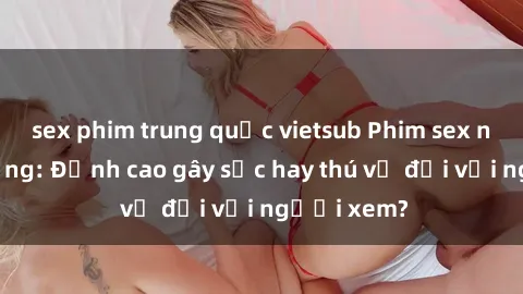 sex phim trung quốc vietsub Phim sex nơi công cộng: Đỉnh cao gây sốc hay thú vị đối với người xem?