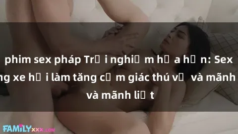 phim sex pháp Trải nghiệm hứa hẹn: Sex trong xe hơi làm tăng cảm giác thú vị và mãnh liệt