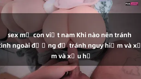 sex mẹ con việt nam Khi nào nên tránh làm tình ngoài đường để tránh nguy hiểm và xấu hổ