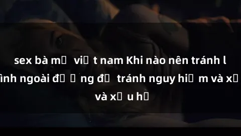sex bà mẹ việt nam Khi nào nên tránh làm tình ngoài đường để tránh nguy hiểm và xấu hổ