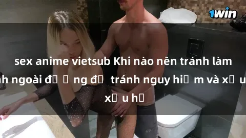 sex anime vietsub Khi nào nên tránh làm tình ngoài đường để tránh nguy hiểm và xấu hổ