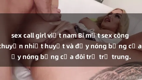 sex call girl việt nam Bí mật sex công viên: Những câu chuyện nhiệt huyết và đầy nóng bỏng của đôi trẻ trẻ trung.