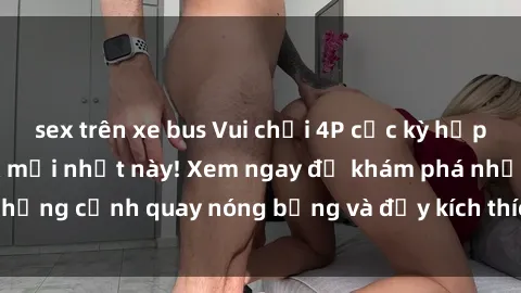 sex trên xe bus Vui chơi 4P cực kỳ hấp dẫn trong phim sex mới nhất này! Xem ngay để khám phá những cảnh quay nóng bỏng và đầy kích thích của bộ phim này!