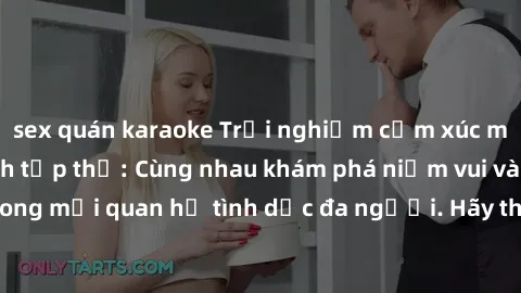 sex quán karaoke Trải nghiệm cảm xúc mới mẻ với làm tình tập thể: Cùng nhau khám phá niềm vui và sự mãnh liệt trong mối quan hệ tình dục đa người. Hãy thử ngay để biết cảm giác thú vị này!