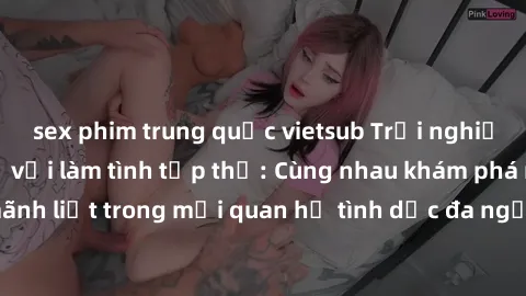 sex phim trung quốc vietsub Trải nghiệm cảm xúc mới mẻ với làm tình tập thể: Cùng nhau khám phá niềm vui và sự mãnh liệt trong mối quan hệ tình dục đa người. Hãy thử ngay để biết cảm giác thú vị này!