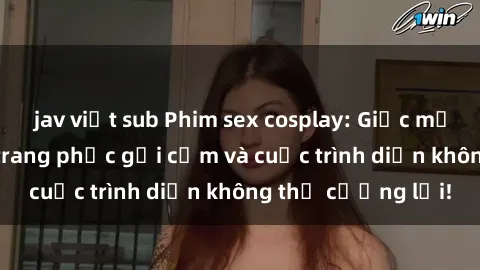 jav việt sub Phim sex cosplay: Giấc mơ  cùng những bộ trang phục gợi cảm và cuộc trình diễn không thể cưỡng lại!