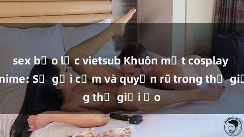 sex bạo lực vietsub Khuôn mặt cosplay sex anime: Sự gợi cảm và quyến rũ trong thế giới ảo