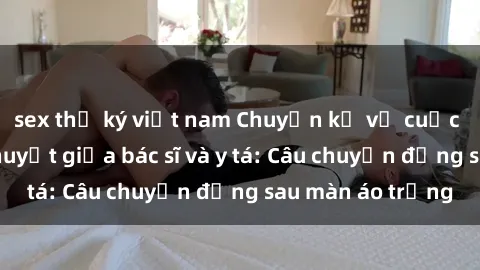 sex thư ký việt nam Chuyện kể về cuộc tình đầy nhiệt huyết giữa bác sĩ và y tá: Câu chuyện đằng sau màn áo trắng