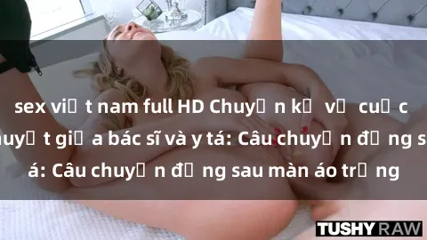 sex việt nam full HD Chuyện kể về cuộc tình đầy nhiệt huyết giữa bác sĩ và y tá: Câu chuyện đằng sau màn áo trắng