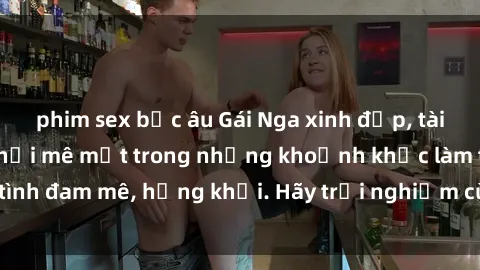 phim sex bắc âu Gái Nga xinh đẹp, tài năng khiến bạn phải mê mệt trong những khoảnh khắc làm tình đam mê, hứng khởi. Hãy trải nghiệm cùng họ ngay hôm nay!