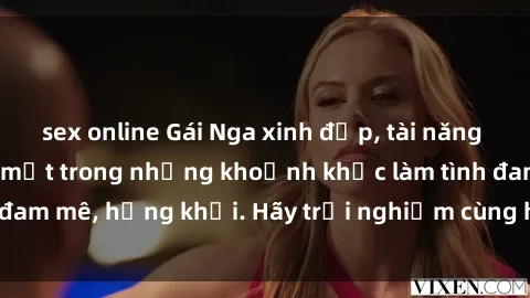sex online Gái Nga xinh đẹp, tài năng khiến bạn phải mê mệt trong những khoảnh khắc làm tình đam mê, hứng khởi. Hãy trải nghiệm cùng họ ngay hôm nay!