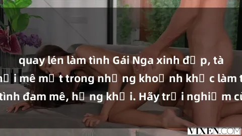 quay lén làm tình Gái Nga xinh đẹp, tài năng khiến bạn phải mê mệt trong những khoảnh khắc làm tình đam mê, hứng khởi. Hãy trải nghiệm cùng họ ngay hôm nay!