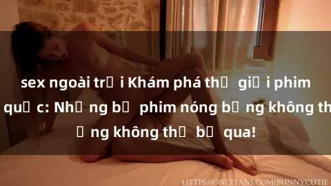 sex ngoài trời Khám phá thế giới phim sex ngoại quốc: Những bộ phim nóng bỏng không thể bỏ qua!