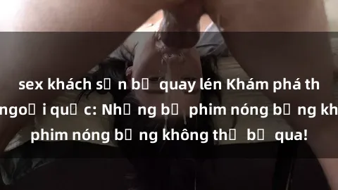 sex khách sạn bị quay lén Khám phá thế giới phim sex ngoại quốc: Những bộ phim nóng bỏng không thể bỏ qua!
