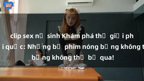 clip sex nữ sinh Khám phá thế giới phim sex ngoại quốc: Những bộ phim nóng bỏng không thể bỏ qua!