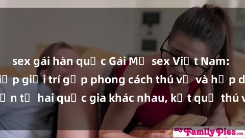 sex gái hàn quốc Gái Mỹ sex Việt Nam: Khi nền công nghiệp giải trí gặp phong cách thú vị và hấp dẫn từ hai quốc gia khác nhau, kết quả thú vị không thể bỏ qua.