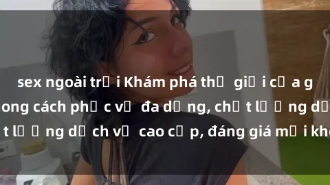 sex ngoài trời Khám phá thế giới của gái gọi Việt Nam: Phong cách phục vụ đa dạng, chất lượng dịch vụ cao cấp, đáng giá mọi khoản chi phí