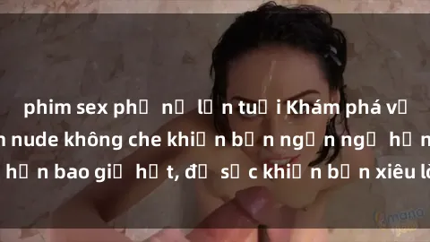 phim sex phụ nữ lớn tuổi Khám phá vẻ đẹp gái Việt Nam nude không che khiến bạn ngẩn ngơ hơn bao giờ hết, đủ sức khiến bạn xiêu lòng đến ngất ngây