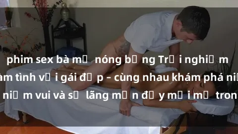 phim sex bà mẹ nóng bỏng Trải nghiệm hạnh phúc khi làm tình với gái đẹp – cùng nhau khám phá niềm vui và sự lãng mạn đầy mới mẻ trong quan hệ của bạn.