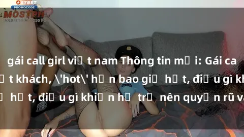 gái call girl việt nam Thông tin mới: Gái call girl Việt Nam đắt khách, 'hot' hơn bao giờ hết, điều gì khiến họ trở nên quyến rũ và đáng chú ý?