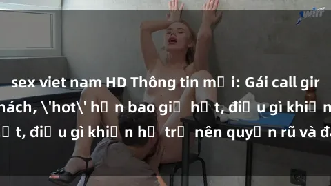 sex viet nam HD Thông tin mới: Gái call girl Việt Nam đắt khách, 'hot' hơn bao giờ hết, điều gì khiến họ trở nên quyến rũ và đáng chú ý?