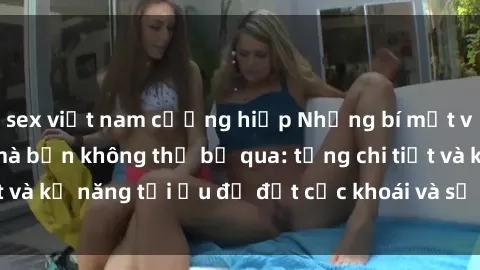 sex việt nam cưỡng hiếp Những bí mật về sex người lớn mà bạn không thể bỏ qua: từng chi tiết và kỹ năng tối ưu để đạt cực khoái và sự hài lòng tối đa.
