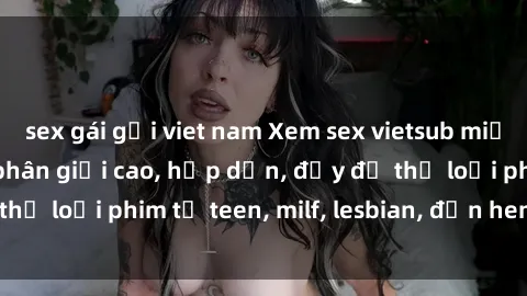 sex gái gọi viet nam Xem sex vietsub miễn phí tại nhà, độ phân giải cao, hấp dẫn, đầy đủ thể loại phim từ teen, milf, lesbian, đến hentai và jav.