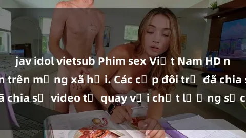 jav idol vietsub Phim sex Việt Nam HD ngày càng phổ biến trên mạng xã hội. Các cặp đôi trẻ đã chia sẻ video tự quay với chất lượng sắc nét, gợi cảm.