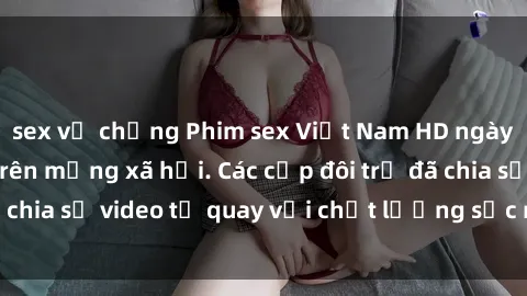 sex vợ chồng Phim sex Việt Nam HD ngày càng phổ biến trên mạng xã hội. Các cặp đôi trẻ đã chia sẻ video tự quay với chất lượng sắc nét, gợi cảm.
