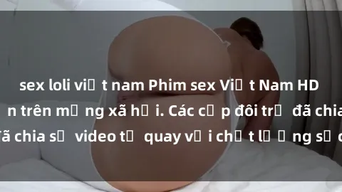 sex loli việt nam Phim sex Việt Nam HD ngày càng phổ biến trên mạng xã hội. Các cặp đôi trẻ đã chia sẻ video tự quay với chất lượng sắc nét, gợi cảm.