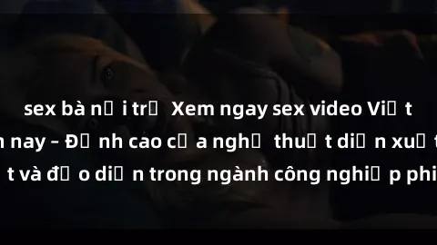 sex bà nội trợ Xem ngay sex video Việt Nam hot nhất hiện nay – Đỉnh cao của nghệ thuật diễn xuất và đạo diễn trong ngành công nghiệp phim người lớn tại đây!