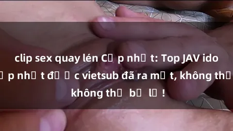 clip sex quay lén Cập nhật: Top JAV idol xinh đẹp nhất được vietsub đã ra mắt, không thể bỏ lỡ!