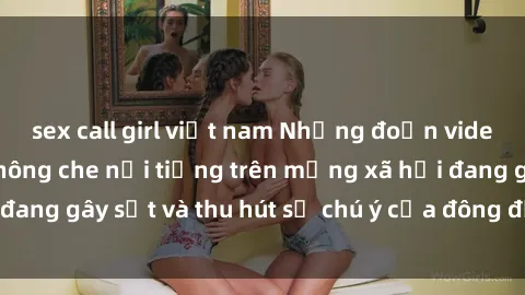 sex call girl việt nam Những đoạn video sex Việt Nam không che nổi tiếng trên mạng xã hội đang gây sốt và thu hút sự chú ý của đông đảo người xem.