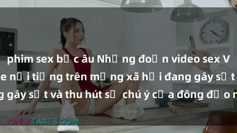 phim sex bắc âu Những đoạn video sex Việt Nam không che nổi tiếng trên mạng xã hội đang gây sốt và thu hút sự chú ý của đông đảo người xem.